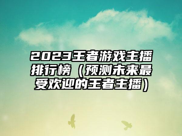 2023王者游戏主播排行榜（预测未来最受欢迎的王者主播）