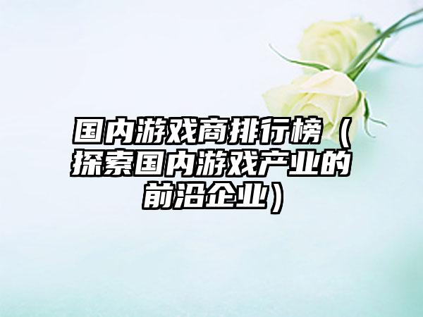 国内游戏商排行榜（探索国内游戏产业的前沿企业）