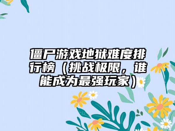 僵尸游戏地狱难度排行榜（挑战极限，谁能成为最强玩家）