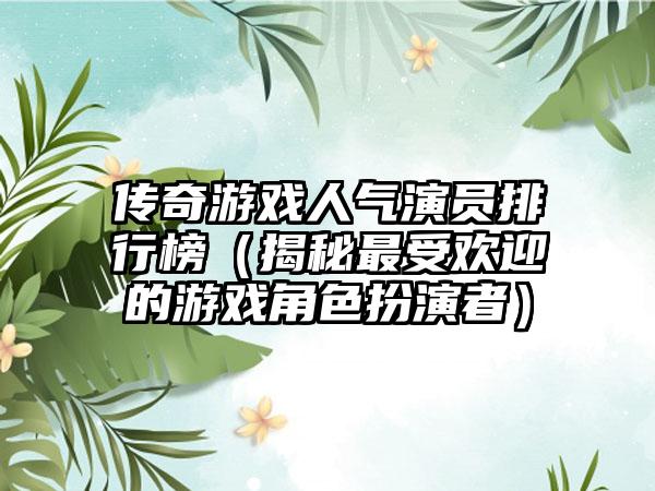 传奇游戏人气演员排行榜（揭秘最受欢迎的游戏角色扮演者）