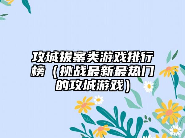 攻城拔寨类游戏排行榜（挑战最新最热门的攻城游戏）