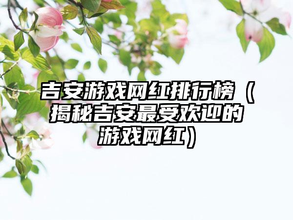 吉安游戏网红排行榜（揭秘吉安最受欢迎的游戏网红）