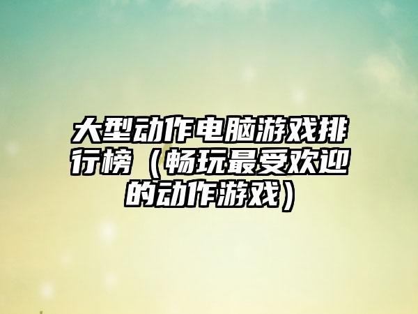 大型动作电脑游戏排行榜（畅玩最受欢迎的动作游戏）