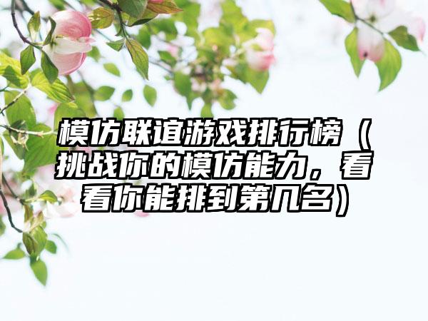 模仿联谊游戏排行榜（挑战你的模仿能力，看看你能排到第几名）