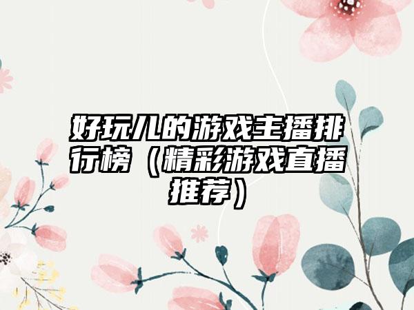 好玩儿的游戏主播排行榜（精彩游戏直播推荐）