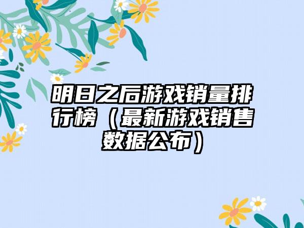 明日之后游戏销量排行榜（最新游戏销售数据公布）