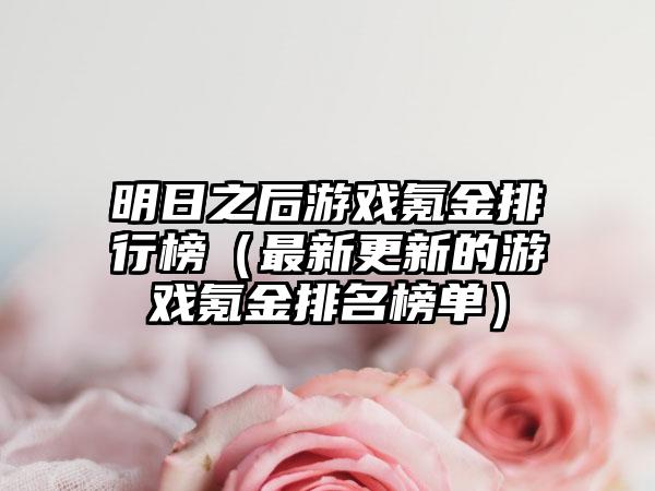 明日之后游戏氪金排行榜（最新更新的游戏氪金排名榜单）