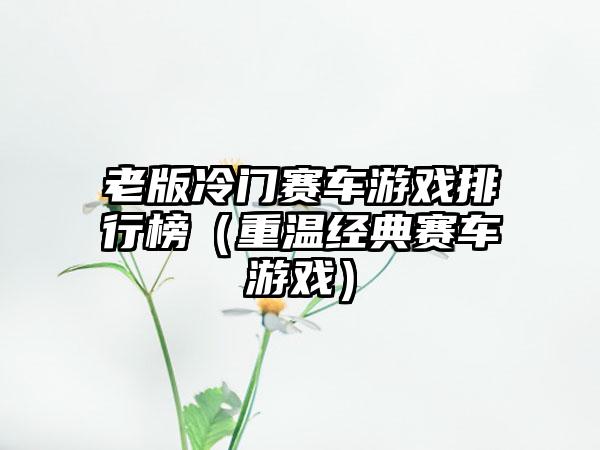 老版冷门赛车游戏排行榜（重温经典赛车游戏）