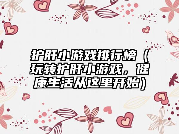 护肝小游戏排行榜（玩转护肝小游戏，健康生活从这里开始）
