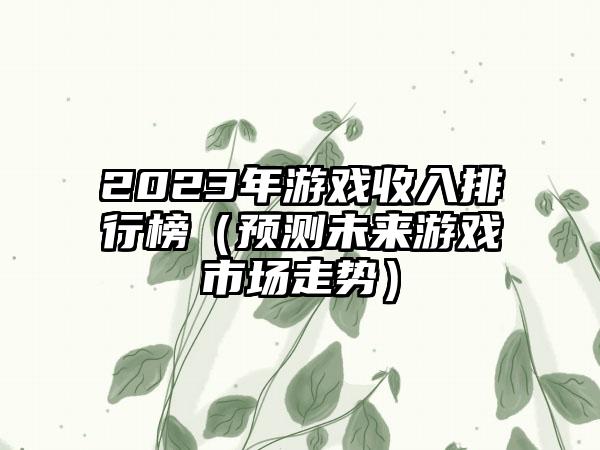 2023年游戏收入排行榜（预测未来游戏市场走势）