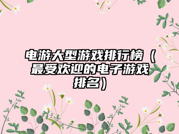 电游大型游戏排行榜（最受欢迎的电子游戏排名）