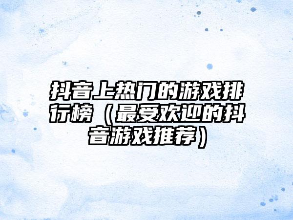 抖音上热门的游戏排行榜（最受欢迎的抖音游戏推荐）