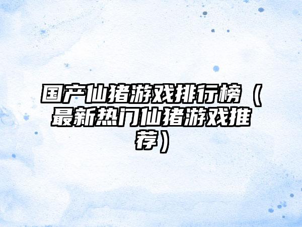 国产仙猪游戏排行榜（最新热门仙猪游戏推荐）