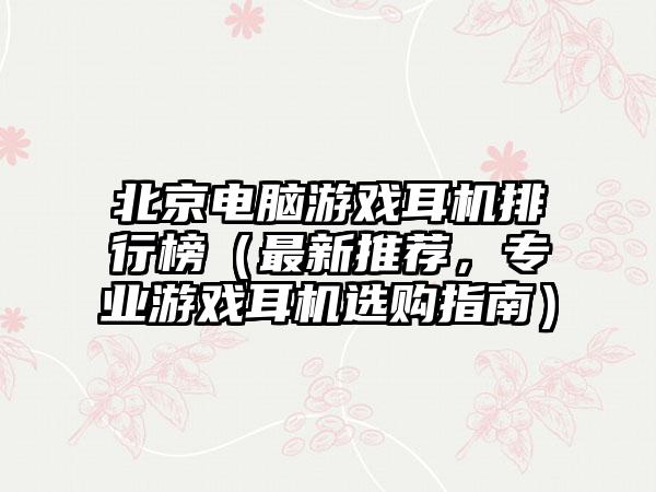 北京电脑游戏耳机排行榜（最新推荐，专业游戏耳机选购指南）