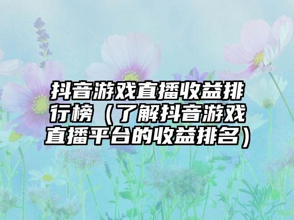 抖音游戏直播收益排行榜（了解抖音游戏直播平台的收益排名）