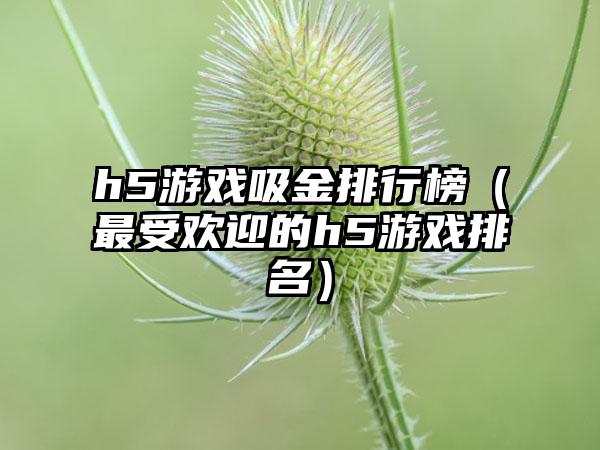 h5游戏吸金排行榜（最受欢迎的h5游戏排名）