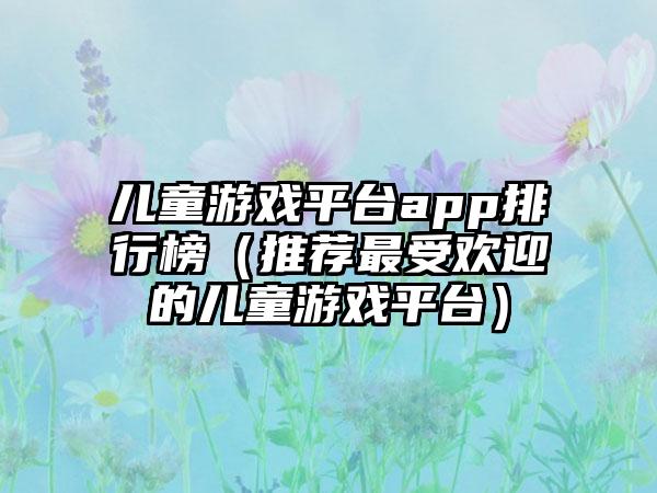 儿童游戏平台app排行榜（推荐最受欢迎的儿童游戏平台）