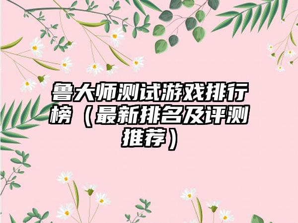鲁大师测试游戏排行榜（最新排名及评测推荐）