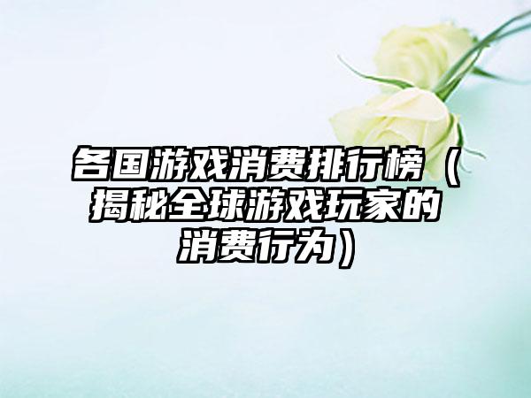 各国游戏消费排行榜（揭秘全球游戏玩家的消费行为）