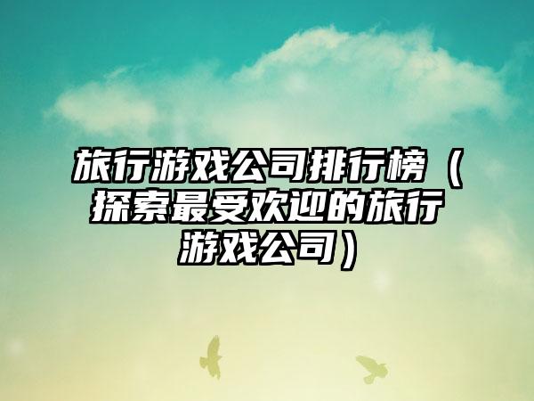 旅行游戏公司排行榜（探索最受欢迎的旅行游戏公司）