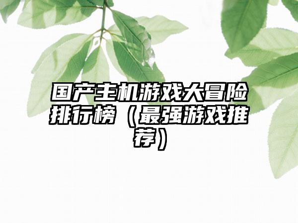 国产主机游戏大冒险排行榜（最强游戏推荐）