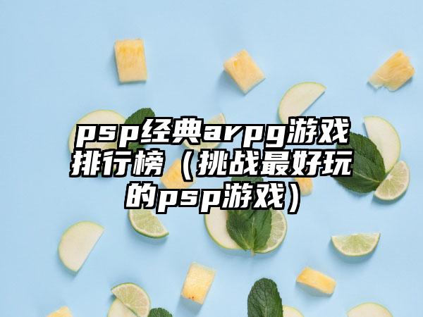 psp经典arpg游戏排行榜（挑战最好玩的psp游戏）