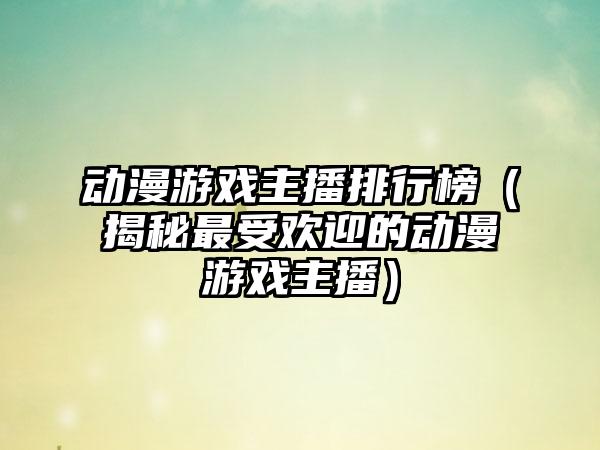 动漫游戏主播排行榜（揭秘最受欢迎的动漫游戏主播）