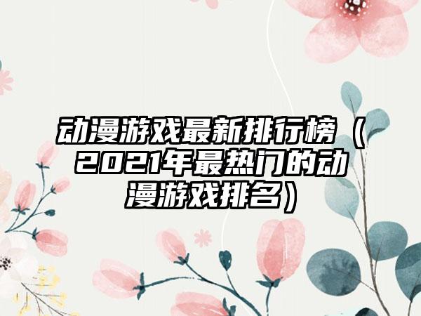 动漫游戏最新排行榜（2021年最热门的动漫游戏排名）