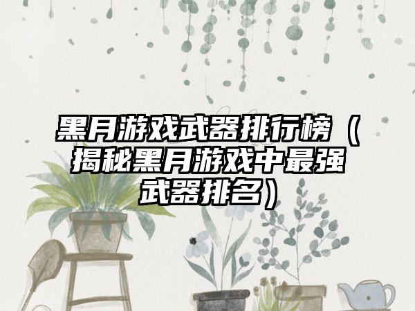黑月游戏武器排行榜（揭秘黑月游戏中最强武器排名）