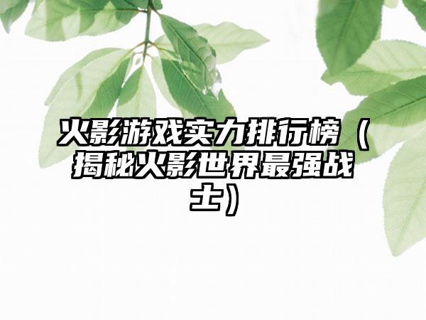 火影游戏实力排行榜（揭秘火影世界最强战士）