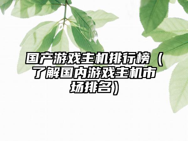 国产游戏主机排行榜（了解国内游戏主机市场排名）