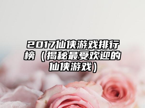 2017仙侠游戏排行榜（揭秘最受欢迎的仙侠游戏）