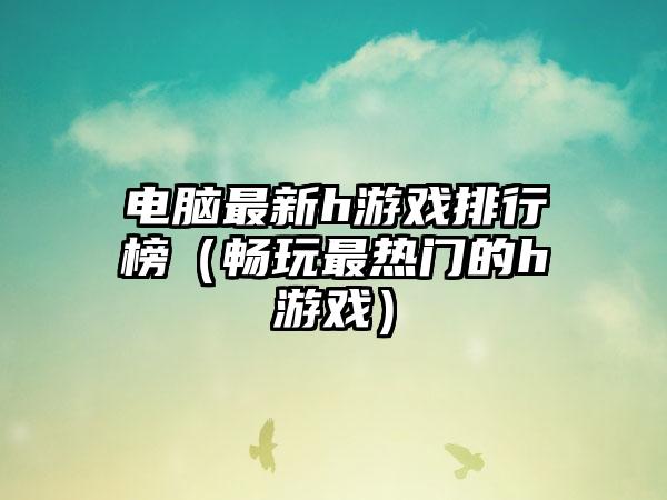 电脑最新h游戏排行榜（畅玩最热门的h游戏）