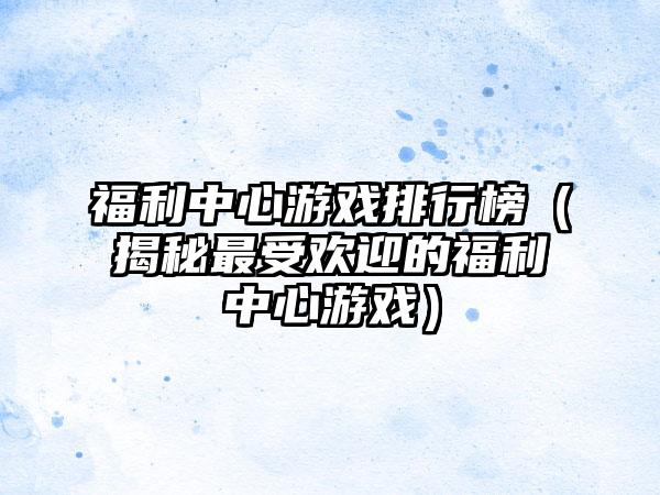 福利中心游戏排行榜（揭秘最受欢迎的福利中心游戏）