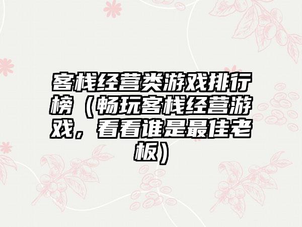 客栈经营类游戏排行榜（畅玩客栈经营游戏，看看谁是最佳老板）