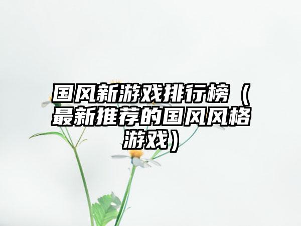 国风新游戏排行榜（最新推荐的国风风格游戏）