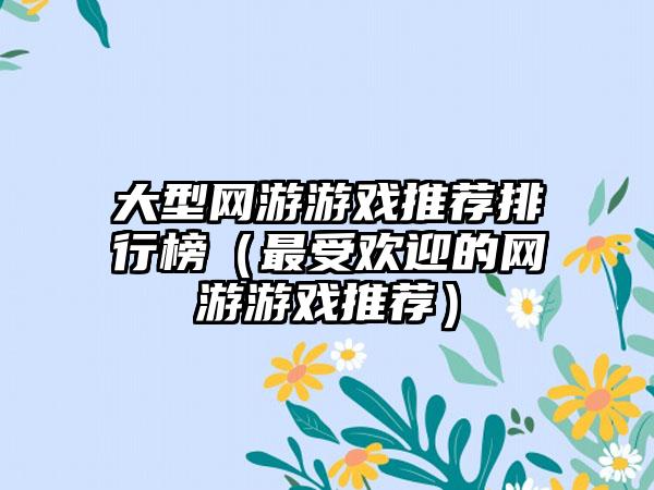 大型网游游戏推荐排行榜（最受欢迎的网游游戏推荐）