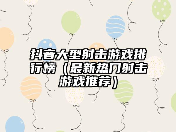 抖音大型射击游戏排行榜（最新热门射击游戏推荐）