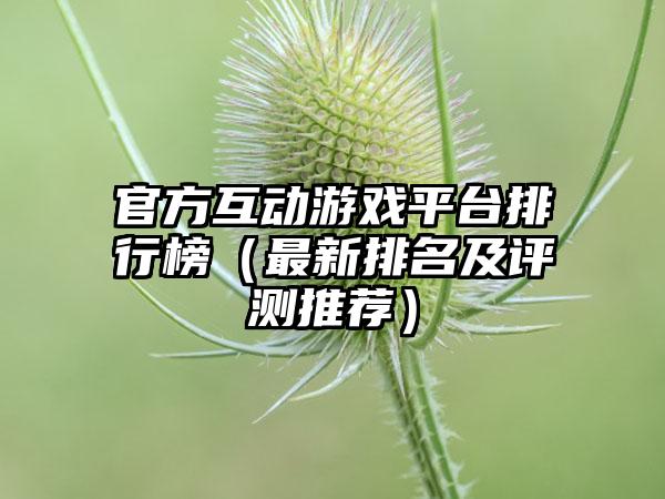 官方互动游戏平台排行榜（最新排名及评测推荐）