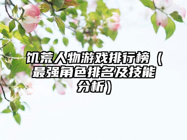 饥荒人物游戏排行榜（最强角色排名及技能分析）