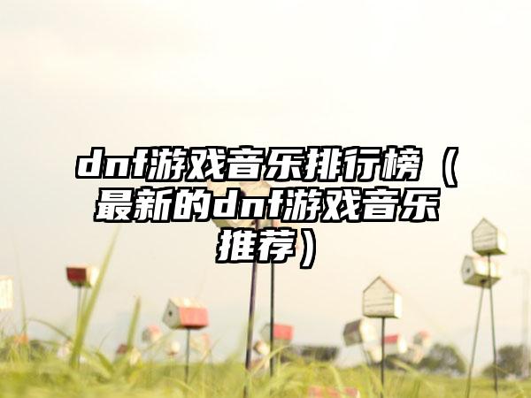 dnf游戏音乐排行榜（最新的dnf游戏音乐推荐）