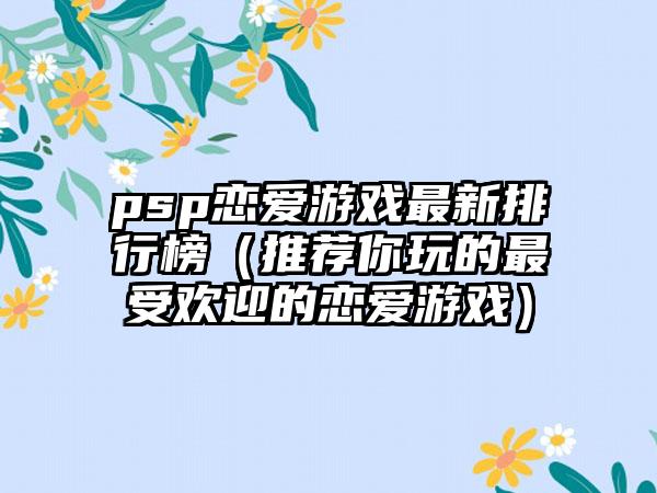 psp恋爱游戏最新排行榜（推荐你玩的最受欢迎的恋爱游戏）