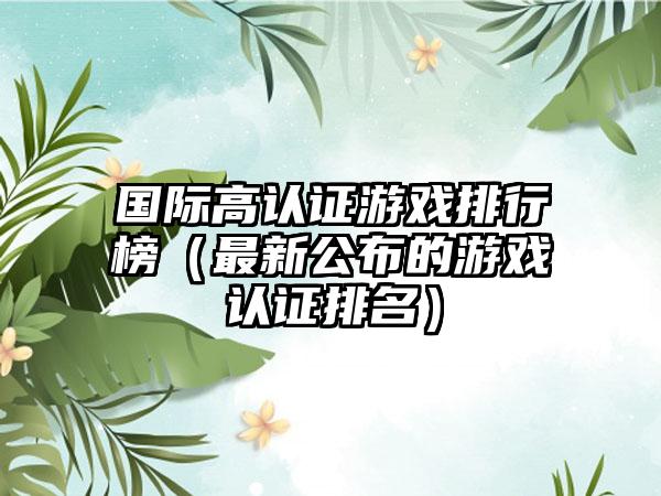 国际高认证游戏排行榜（最新公布的游戏认证排名）