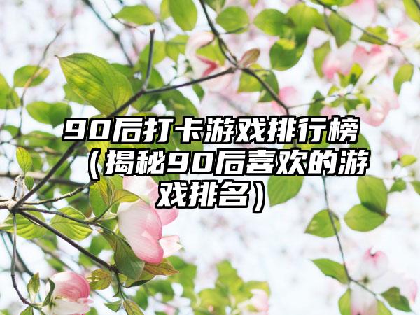 90后打卡游戏排行榜（揭秘90后喜欢的游戏排名）