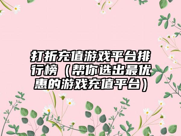 打折充值游戏平台排行榜（帮你选出最优惠的游戏充值平台）