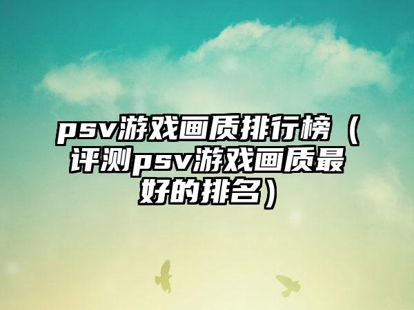 psv游戏画质排行榜（评测psv游戏画质最好的排名）