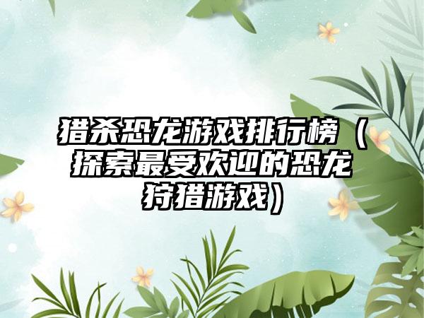 猎杀恐龙游戏排行榜（探索最受欢迎的恐龙狩猎游戏）