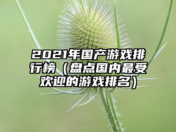 2021年国产游戏排行榜（盘点国内最受欢迎的游戏排名）