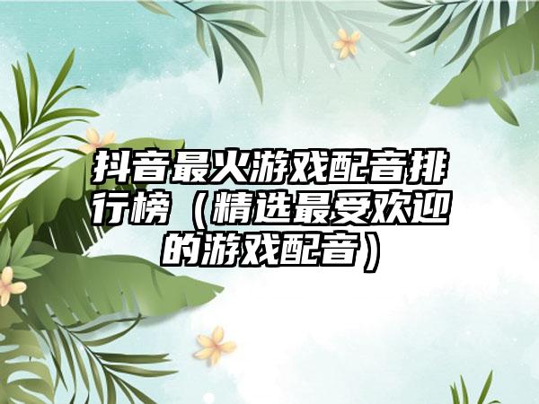 抖音最火游戏配音排行榜（精选最受欢迎的游戏配音）