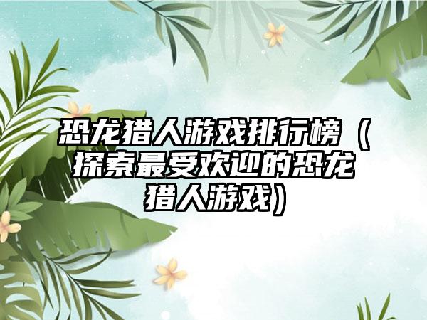 恐龙猎人游戏排行榜（探索最受欢迎的恐龙猎人游戏）
